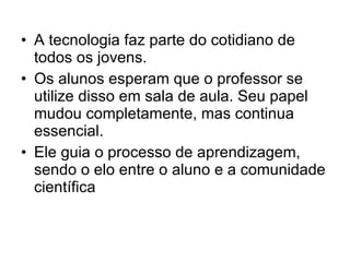 A tecnologia faz parte do cotidiano de todos os jovens.  Os alunos esperam que o professor se utilize disso em sala de aula. Seu papel mudou completamente, mas continua essencial.  Ele guia o processo de aprendizagem, sendo o elo entre o aluno e a comunidade científica  