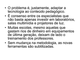 O problema é, justamente, adaptar a tecnologia ao conteúdo pedagógico.  É consenso entre os especialistas que não basta apenas investir em laboratórios, salas multimídia e projetores de luz. Muitas escolas, mesmo aquelas que gastam rios de dinheiro em equipamentos de última geração, deixam de lado o treinamento dos professores.  Sem mudança na metodologia, as novas ferramentas são subtilizadas.  