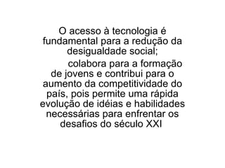 O acesso à tecnologia é fundamental para a redução da desigualdade social;  colabora para a formação de jovens e contribui para o aumento da competitividade do país, pois permite uma rápida evolução de idéias e habilidades necessárias para enfrentar os desafios do século XXI  