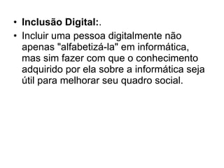 Inclusão Digital: . Incluir uma pessoa digitalmente não apenas "alfabetizá-la" em informática, mas sim fazer com que o conhecimento adquirido por ela sobre a informática seja útil para melhorar seu quadro social. 