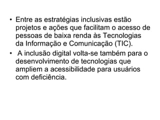 Entre as estratégias inclusivas estão projetos e ações que facilitam o acesso de pessoas de baixa renda às Tecnologias da Informação e Comunicação (TIC). A inclusão digital volta-se também para o desenvolvimento de tecnologias que ampliem a acessibilidade para usuários com deficiência. 