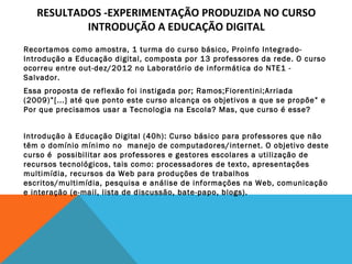 RESULTADOS -EXPERIMENTAÇÃO PRODUZIDA NO CURSO
INTRODUÇÃO A EDUCAÇÃO DIGITAL
Recortamos como amostra, 1 turma do curso básico, Proinfo IntegradoIntrodução a Educação digital, composta por 13 professores da rede. O curso
ocorreu entre out-dez/2012 no Laboratório de informática do NTE1 Salvador.
Essa proposta de reflexão foi instigada por; Ramos;Fiorentini;Arriada
(2009)”[...] até que ponto este curso alcança os objetivos a que se propõe” e
Por que precisamos usar a Tecnologia na Escola? Mas, que curso é esse?
 
Introdução à Educação Digital (40h): Curso básico para professores que não
têm o domínio mínimo no  manejo de computadores/internet. O objetivo deste
curso é  possibilitar aos professores e gestores escolares a utilização de 
recursos tecnológicos, tais como: processadores de texto, apresentações
multimídia, recursos da Web para produções de trabalhos
escritos/multimídia, pesquisa e análise de informações na Web, comunicação
e interação (e-mail, lista de discussão, bate-papo, blogs).
 

 