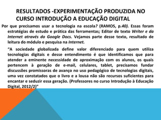 RESULTADOS -EXPERIMENTAÇÃO PRODUZIDA NO
CURSO INTRODUÇÃO A EDUCAÇÃO DIGITAL
Por que precisamos usar a tecnologia na escola? (RAMOS, p.40). Essas foram
estratégias de estudo e prática das ferramentas; Editor de texto Writer e da
Internet através do Google Docs. Vejamos parte desse texto, resultado de
leitura do módulo e pesquisa na Internet.
“A sociedade globalizada define valor diferenciado para quem utiliza
tecnologias digitais e desse entendimento é que identificamos que para
atender a eminente necessidade de aproximação com os alunos, os quais
pertencem à geração de e-mail, celulares, tablet, precisamos fundar
discussões promissoras de avanço no uso pedagógico de tecnologias digitais,
uma vez constatados que o livro e a lousa não são recursos suficientes para
encantar e seduzir essa geração. (Professores no curso Introdução à Educação
Digital, 2012/2)”

 