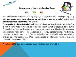 Desenhando e Contextualizando o Curso 

 

Essa proposta de reflexão foi instigada por; Ramos; Fiorentini; Arriada (2009): ”[...]
até  que  ponto  este  curso  alcança  os  objetivos  a  que  se  propõe”  e,  Por  que 
precisamos usar a Tecnologia na Escola? 
“Introdução à Educação Digital (40h): Curso básico para professores que não têm
o domínio mínimo no manejo de computadores/Internet. O objetivo deste curso
é possibilitar aos professores e gestores escolares a utilização de recursos
tecnológicos, tais como: processadores de texto, apresentações multimídia,
recursos da Web para produções de trabalhos escritos/multimídia, pesquisa e
análise de informações na Web, comunicação e interação (e-mail, lista de
discussão, bate-papo, blogs).”
 
A partir de 2013 este curso passou a ser oferecido com ch de 60 h. 

 