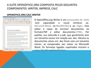 A SUÍTE OPENOFFICE.ORG COMPOSTA PELOS SEGUINTES
COMPONENTES: WRITER, IMPRESS, CALC
OPENOFFICE.ORG CALC WRITER
O OpenOffice.org Writer é um processador de texto
com capacidade e visual similares ao
Microsoft Word, ao WordPerfect e ao Pages. Este
editor é capaz de escrever documentos no
formato PDF e editar documentos HTML. Por
padrão, sua extensão é a.odt, que geralmente tem
um tamanho menor em relação aos .doc. Mesmo os
documentos salvos em .doc ficam com um tamanho
menor, se comparados aos salvos no Microsoft
Word. Os formatos legados suportados incluem o
Lotus WordPro e WordPerfect.

 