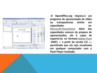  O  OpenOffice.org  Impress é  um 
programa  de  apresentação  de  slides 
ou  transparências  similar  em 
capacidades 
ao 
Microsoft PowerPoint.  Além  das 
capacidades  comuns  de  preparo  de 
apresentações,  ele  é  capaz  de 
exportá-las  no  formato Adobe Flash
 (SWF)  —  a  partir  da  versão  2.0  —, 
permitindo  que  ela  seja  visualizada 
em  qualquer  computador  com  o 
Flash Player instalado. 

 
