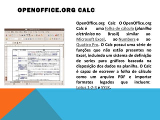  OPENOFFICE.ORG CALC
OpenOffice.org  Calc  O OpenOffice.org 
Calc é 
uma folha de cálculo (planilha
eletrônica no  Brasil)  similar  ao 
Microsoft Excel,  ao Numbers e  ao 
Quattro Pro. O Calc possui uma série de 
funções  que  não  estão  presentes  no 
Excel, incluindo um sistema de definição 
de  series  para  gráficos  baseada  na 
disposição dos dados na planilha. O Calc 
é  capaz  de  escrever  a  folha  de  cálculo 
como  um  arquivo  PDF  e  importar 
formatos  legados  que  incluem: 
Lotus 1-2-3 e SYLK.
 

 