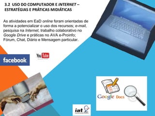 3.2  USO DO COMPUTADOR E INTERNET – 
ESTRATÉGIAS E PRÁTICAS MIDIÁTICAS 
As atividades em EaD online foram orientadas de 
forma a potencializar o uso dos recursos; e-mail, 
pesquisa na Internet, trabalho colaborativo no 
Google Drive e práticas no AVA e-Proinfo; 
Fórum, Chat, Diário e Mensagem particular.

 
