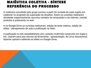MAIÊUTICA COLETIVA - SÍNTESE
REFERÊNCIA DO PROCESSO
A maiêutica concebida pelo grupo ocorreu a partir da vontade de cada sujeito em
colaborar no propósito da superação de desafios. Assim os cursistas realizaram
atividades experimentando recursos variados do computador e da Internet, criando
produtos e publicando na web:
● no Google Drive os cursistas realizaram; edição de texto coletivo, edição de
slides - planejamento de aula e publicação na Web;
● publicação no site wwwslideshare.com, produto multimídia construído em dupla e
trio. Usaram para isso recurso da ferramenta - apresentação, do Linux educacional,
fazendo upload e editando os slides no Google Drive;

 