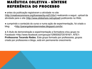 MAIÊUTICA COLETIVA - SÍNTESE
REFERÊNCIA DO PROCESSO
● antes da publicação registraram a atividade no site
(http://creativecommons.org/licenses/by-nd/3.0/br/) realizando a seguir, upload da
atividade para o site (http://www.slideshare.net/upload) publicando na Web;
● cumprindo o conteúdo do curso e numa ação de experimentação, foi criado o
blog:
<http://parangoleandoemredes.blogspot.com/br;
● A titulo de demonstração e experimentação a formadora criou grupo no
Facebook:<http://www.facebook.com/groups/129003027251816/>, NTE1Professores Tecendo Redes. Este grupo formado por professores, grupos
criado por professores e blogs, está em permanente crescimento

 