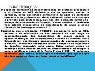 CONSIDERAÇÕES...

O papel do professor no desenvolvimento de práticas presenciais
e atividades no AVA definem o ato de aprender, ensinar e
aprender, como um estado permanente da ação do professor
formador e do professor cursista, aninhando valor ao curso que
é previsto para professores, que não têm o domínio mínimo no 
manejo de computadores/ Internet. Nesse sentido o professor
vem criando mecanismos de aproximação do aluno e novas
técnicas de ensinagem usando TIC.
Conclui-se que o programa, PROINFO, em parceria com os NTE,
necessita da efetivação de sua proposta no que tange ao
acompanhamento
dos
laboratórios
da
escola
quanto
à
operacionalização dos computadores através do sistema Linux
Educacional, qualificando procedimentos de acompanhamento
a escola, levantando resultados ainda a respeito da superação
de desafios promovido pelo curso. Estas seriam ações de
avaliação numa atitude sincera de democratizar e emancipar a
escola pública, e como diria Paulo Freire (1992): ”Precisamos
contribuir para criar a escola que é aventura, que marcha que
não tem medo do risco, por isso recusa o imobilismo.”

 