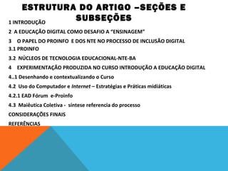 ESTRUTURA DO ARTIGO –SEÇÕES E
SUBSEÇÕES
1 INTRODUÇÃO
2 A EDUCAÇÃO DIGITAL COMO DESAFIO A “ENSINAGEM”
3 O PAPEL DO PROINFO E DOS NTE NO PROCESSO DE INCLUSÃO DIGITAL
3.1 PROINFO
3.2 NÚCLEOS DE TECNOLOGIA EDUCACIONAL-NTE-BA
4 EXPERIMENTAÇÃO PRODUZIDA NO CURSO INTRODUÇÃO A EDUCAÇÃO DIGITAL
4..1 Desenhando e contextualizando o Curso
4.2 Uso do Computador e Internet – Estratégias e Práticas midiáticas
4.2.1 EAD Fórum e-Proinfo
4.3 Maiêutica Coletiva - síntese referencia do processo
CONSIDERAÇÕES FINAIS
REFERÊNCIAS

 