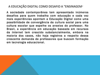 A EDUCAÇÃO DIGITAL COMO DESAFIO A “ENSINAGEM”
A sociedade contemporânea tem apresentado inúmeros
desafios para quem trabalha com educação e cada vez
mais experiências apontam a Educação Digital como uma
possibilidade de convergência da cultura social para uma
cultura escolar que espelhe os anseios do professor. No
Brasil, a experiência em educação baseada em recursos
da Internet tem crescido substancialmente, embora na
maioria dos casos, não haja registros a respeito dessa
crescente demanda de professores que buscam formação
em tecnologia educacional.

 