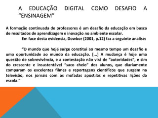A EDUCAÇÃO
“ENSINAGEM”

DIGITAL

COMO

DESAFIO

A

A formação continuada de professores é um desafio da educação em busca
de resultados de aprendizagem e inovação no ambiente escolar.
Em face desta evidencia, Dowbor (2001, p.12) faz a seguinte analise:
“O mundo que hoje surge constitui ao mesmo tempo um desafio e
uma oportunidade ao mundo da educação. [...] A mudança é hoje uma
questão de sobrevivência, e a contestação não virá de “autoridades”, e sim
do crescente e insustentável “saco cheio” dos alunos, que diariamente
comparam os excelentes filmes e reportagens científicos que surgem na
televisão, nos jornais com as mofadas apostilas e repetitivas lições da
escola.”

 