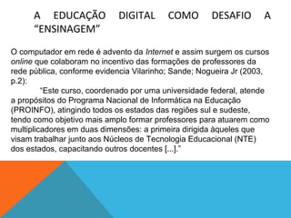 A EDUCAÇÃO
“ENSINAGEM”

DIGITAL

COMO

DESAFIO

A

O computador em rede é advento da Internet e assim surgem os cursos
online que colaboram no incentivo das formações de professores da
rede pública, conforme evidencia Vilarinho; Sande; Nogueira Jr (2003,
p.2):
“Este curso, coordenado por uma universidade federal, atende
a propósitos do Programa Nacional de Informática na Educação
(PROINFO), atingindo todos os estados das regiões sul e sudeste,
tendo como objetivo mais amplo formar professores para atuarem como
multiplicadores em duas dimensões: a primeira dirigida àqueles que
visam trabalhar junto aos Núcleos de Tecnologia Educacional (NTE)
dos estados, capacitando outros docentes [...].”

 