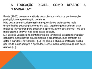 A EDUCAÇÃO
“ENSINAGEM”

DIGITAL

COMO

DESAFIO

A

Ponte (2000) comenta a atitude do professor na busca por inovação
pedagógica e aproximação do aluno.
Não deixa de ser curioso assinalar que são os professores mais
empenhados pedagogicamente-ou seja, aqueles que procuram usar
métodos inovadores para suscitar a aprendizagem dos alunos— os que
mais usam a Internet nas suas salas de aula.
[...] Este se vê agora na contingência de ter não só de aprender a usar
constantemente novos equipamentos e programas, mas também de
estar a par das «novidades». [...] Tal como o aluno, o professor acaba
por ter de estar sempre a aprender. Desse modo, aproxima-se dos seus
alunos. [...].

 
