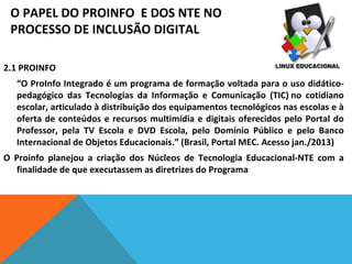 O PAPEL DO PROINFO E DOS NTE NO
PROCESSO DE INCLUSÃO DIGITAL
2.1 PROINFO
“O ProInfo Integrado é um programa de formação voltada para o uso didáticopedagógico das Tecnologias da Informação e Comunicação (TIC) no cotidiano
escolar, articulado à distribuição dos equipamentos tecnológicos nas escolas e à
oferta de conteúdos e recursos multimídia e digitais oferecidos pelo Portal do
Professor, pela TV Escola e DVD Escola, pelo Domínio Público e pelo Banco
Internacional de Objetos Educacionais.” (Brasil, Portal MEC. Acesso jan./2013)
O Proinfo planejou a criação dos Núcleos de Tecnologia Educacional-NTE com a
finalidade de que executassem as diretrizes do Programa

 