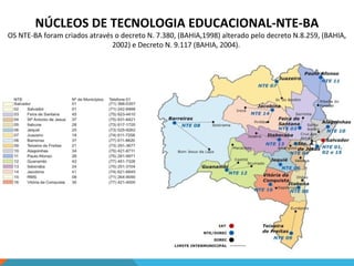 NÚCLEOS DE TECNOLOGIA EDUCACIONAL-NTE-BA

OS NTE-BA foram criados através o decreto N. 7.380, (BAHIA,1998) alterado pelo decreto N.8.259, (BAHIA,
2002) e Decreto N. 9.117 (BAHIA, 2004).

 