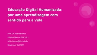 Educação Digital Humanizada:
por uma aprendizagem com
sentido para a vida
Prof. Dr. Fabio Barros
DEaD/IFRO - CEFET-RJ
fabio.barros@ifro.edu.br
Novembro de 2022
 