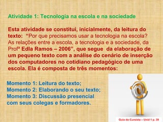 Atividade 1: Tecnologia na escola e na sociedade  Esta atividade se constitui, inicialmente, da leitura do texto:  “ Por que precisamos usar a tecnologia na escola? As relações entre a escola, a tecnologia e a sociedade, da Profª  Edla Ramos – 2006”, que segue  da elaboração de um pequeno texto com a análise do cenário de inserção dos computadores no cotidiano pedagógico de uma escola. Ela é composta de três momentos: Momento 1: Leitura do texto;  Momento 2: Elaborando o seu texto; Momento 3: Discussão presencial  com seus colegas e formadores. Guia do Cursista – Unid 1 p. 39 