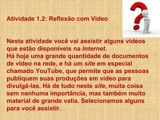 Atividade 1.2: Reflexão com Vídeo  Nesta atividade você vai assistir alguns vídeos que estão disponíveis na  Internet .  Há hoje uma grande quantidade de documentos de vídeo na rede, e há um  site  em especial chamado YouTube, que permite que as pessoas publiquem suas produções em vídeo para divulgá-las. Há de tudo neste  site , muita coisa sem nenhuma importância, mas também muito material de grande valia. Selecionamos alguns para você assistir. 