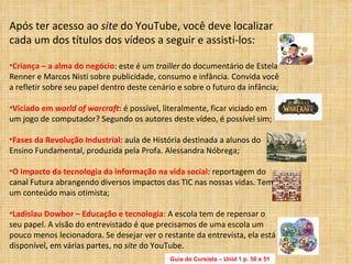 Guia do Cursista – Unid 1 p. 50 e 51 Após ter acesso ao  site  do YouTube, você deve localizar cada um dos títulos dos vídeos a seguir e assisti-los: Criança – a alma do negócio : este é um  trailler  do documentário de Estela Renner e Marcos Nisti sobre publicidade, consumo e infância. Convida você a refletir sobre seu papel dentro deste cenário e sobre o futuro da infância; Viciado em  world of warcraft : é possível, literalmente, ficar viciado em um jogo de computador? Segundo os autores deste vídeo, é possível sim; Fases da Revolução Industrial : aula de História destinada a alunos do Ensino Fundamental, produzida pela Profa. Alessandra Nóbrega; O impacto da tecnologia da informação na vida social : reportagem do canal Futura abrangendo diversos impactos das TIC nas nossas vidas. Tem um conteúdo mais otimista;  Ladislau Dowbor – Educação e tecnologia : A escola tem de repensar o seu papel. A visão do entrevistado é que precisamos de uma escola um pouco menos lecionadora. Se desejar ver o restante da entrevista, ela está disponível, em várias partes, no  site  do YouTube. 