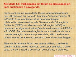 Atividade 1.4: Participação em fórum de discussões on-line: publicando e navegando.  Como você viu no início deste Curso, a ferramenta fórum que utilizaremos faz parte do Ambiente Virtual e-Proinfo. O e-ProInfo é um ambiente virtual de aprendizagem colaborativo desenvolvido pela Secretaria de Educação a Distância (SEED) do Ministério da Educação (MEC) em parceria com algumas instituições de ensino como a UFRS e a PUC-SP. Permite a realização de cursos a distância ou a complementação de cursos presenciais, além de diversas outras formas de apoio ao processo de ensino-prendizagem. Além da ferramenta fórum que vamos utilizar, o ambiente contém muitos outros recursos, como, por exemplo, o bate-papo,  e-mail , o quadro de avisos, de notícias, a biblioteca.  Guia do Cursista – Unid 1 p. 54 