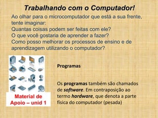 Ao olhar para o microcomputador que está a sua frente, tente imaginar: Quantas coisas podem ser feitas com ele? O que você gostaria de aprender a fazer? Como posso melhorar os processos de ensino e de aprendizagem utilizando o computador? Material de Apoio – unid 1 Trabalhando com o Computador!  Programas Os  programas  também são chamados de  software . Em contraposição ao termo  hardware , que denota a parte física do computador (pesada) 