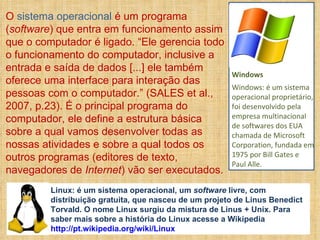 O  sistema operacional  é um programa ( software ) que entra em funcionamento assim que o computador é ligado. “Ele gerencia todo o funcionamento do computador, inclusive a entrada e saída de dados [...] ele também oferece uma interface para interação das pessoas com o computador.” (SALES et al., 2007, p.23). É o principal programa do computador, ele define a estrutura básica sobre a qual vamos desenvolver todas as nossas atividades e sobre a qual todos os outros programas (editores de texto, navegadores de  Internet ) vão ser executados. Windows Windows: é um sistema operacional proprietário, foi desenvolvido pela empresa multinacional de softwares dos EUA chamada de Microsoft Corporation, fundada em 1975 por Bill Gates e Paul Alle.  Linux: é um sistema operacional, um  software  livre, com distribuição gratuita, que nasceu de um projeto de Linus Benedict Torvald. O nome Linux surgiu da mistura de Linus + Unix. Para saber mais sobre a história do Linux acesse a Wikipedia  http://pt.wikipedia.org/wiki/Linux 