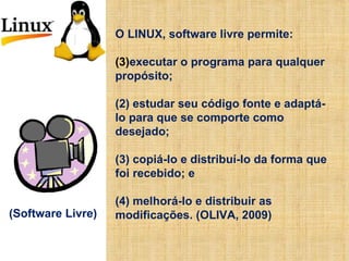 O LINUX, software livre permite: executar o programa para qualquer propósito; (2) estudar seu código fonte e adaptá-lo para que se comporte como desejado;  (3) copiá-lo e distribuí-lo da forma que foi recebido; e  (4) melhorá-lo e distribuir as modificações. (OLIVA, 2009) (Software Livre) 