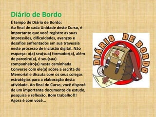 Diário de Bordo É tempo de Diário de Bordo:  Ao final de cada Unidade deste Curso, é importante que você registre as suas impressões, dificuldades, avanços e desafios enfrentados em sua travessia neste processo de inclusão digital. Não esqueça: o(a) seu(sua) formador(a), além de parceiro(a), é seu(sua) companheiro(a) nesta caminhada. Converse com ele(a) sobre a escrita do Memorial e discuta com os seus colegas estratégias para a elaboração desta atividade. Ao final do Curso, você disporá de um importante documento de estudo, pesquisa e reflexão. Bom trabalho!!! Agora é com você...  