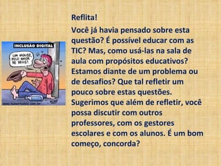 Reflita! Você já havia pensado sobre esta questão? É possível educar com as TIC? Mas, como usá-las na sala de aula com propósitos educativos? Estamos diante de um problema ou de desafios? Que tal refletir um pouco sobre estas questões. Sugerimos que além de refletir, você possa discutir com outros professores, com os gestores escolares e com os alunos. É um bom começo, concorda? 