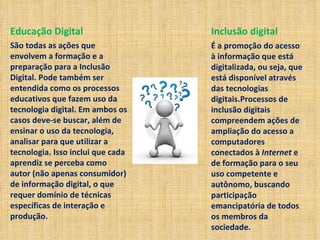 Educação Digital São todas as ações que envolvem a formação e a preparação para a Inclusão Digital. Pode também ser entendida como os processos educativos que fazem uso da tecnologia digital. Em ambos os casos deve-se buscar, além de ensinar o uso da tecnologia, analisar para que utilizar a tecnologia. Isso inclui que cada aprendiz se perceba como autor (não apenas consumidor) de informação digital, o que requer domínio de técnicas específicas de interação e produção.  Inclusão digital É a promoção do acesso à informação que está digitalizada, ou seja, que está disponível através das tecnologias digitais.Processos de inclusão digitais compreendem ações de ampliação do acesso a computadores conectados à  Internet  e de formação para o seu uso competente e autônomo, buscando participação emancipatória de todos os membros da sociedade.  