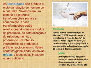 As  tecnologias  são produto e meio da relação do homem com a natureza. Vivemos em um cenário de grandes transformações sociais e econômicas. Essas transformações estão revolucionando nossos modos de produção, de comunicação e de relacionamento, e produzindo um intenso intercâmbio de produtos e práticas socioculturais. Nesse contexto globalizado, as novas  mídias  e tecnologias invadem nosso cotidiano.  Mídias [Do inglês media] designa os meios ou o conjunto dos meios de comunicação: jornais, revistas, TV, rádio, cinema etc.  Tecnologias Vamos adotar a interpretação de Martinez (2009), segundo a qual a tecnologia é o “estado da arte” da técnica. Ainda segundo o autor, “a terminação logos, (tecno)logia indica interpretação, aplicação e/ou estudo da técnica e das suas variáveis. 
