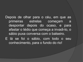Depois de olhar para o céu, em que as
primeiras estrelas começam a
despontar depois do ocaso, e para
afastar o tédio que começa a invadi-lo, o
sábio puxa conversa com o balseiro.
E lá se foi o sábio, com todo o seu
conhecimento, para o fundo do rio!
 