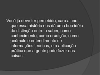 Você já deve ter percebido, caro aluno,
que essa história nos dá uma boa idéia
da distinção entre o saber, como
conhecimento, como erudição, como
acúmulo e entendimento de
informações teóricas, e a aplicação
prática que a gente pode fazer das
coisas.
 