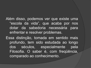 Além disso, podemos ver que existe uma
“escola da vida”, que acaba por nos
dotar da sabedoria necessária para
enfrentar e resolver problemas.
Essa distinção, tomada em sentido mais
profundo, tem sido estudada ao longo
dos séculos, especialmente pela
Filosofia. O saber é, com freqüência,
comparado ao conhecimento.
 