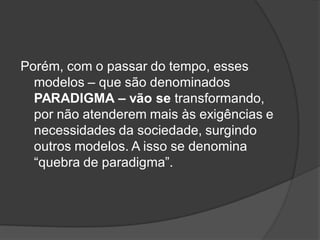 Porém, com o passar do tempo, esses
modelos – que são denominados
PARADIGMA – vão se transformando,
por não atenderem mais às exigências e
necessidades da sociedade, surgindo
outros modelos. A isso se denomina
“quebra de paradigma”.
 