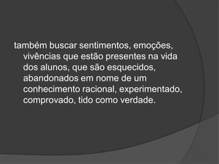 também buscar sentimentos, emoções,
vivências que estão presentes na vida
dos alunos, que são esquecidos,
abandonados em nome de um
conhecimento racional, experimentado,
comprovado, tido como verdade.
 