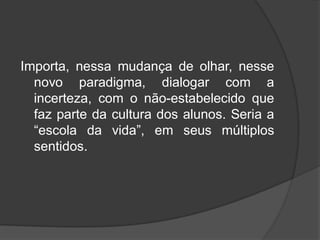 Importa, nessa mudança de olhar, nesse
novo paradigma, dialogar com a
incerteza, com o não-estabelecido que
faz parte da cultura dos alunos. Seria a
“escola da vida”, em seus múltiplos
sentidos.
 