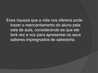 Essa riqueza que a vida nos oferece pode
trazer o reencantamento do aluno pela
sala de aula, considerando-se que ele
terá vez e voz para apresentar os seus
saberes impregnados de sabedoria.
 