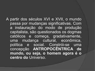 A partir dos séculos XVI e XVII, o mundo
passa por mudanças significativas. Com
a instauração do modo de produção
capitalista, são questionados os dogmas
católicos e começa, gradativamente,
uma mudança cultural, econômica,
política e social. Constrói-se uma
concepção ANTROPOCÊNTRICA de
mundo, ou seja, o homem agora é o
centro do Universo.
 