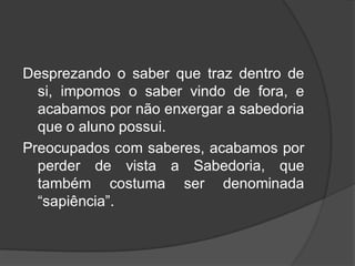 Desprezando o saber que traz dentro de
si, impomos o saber vindo de fora, e
acabamos por não enxergar a sabedoria
que o aluno possui.
Preocupados com saberes, acabamos por
perder de vista a Sabedoria, que
também costuma ser denominada
“sapiência”.
 