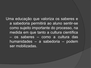 Uma educação que valoriza os saberes e
a sabedoria permitirá ao aluno sentir-se
como sujeito importante do processo, na
medida em que tanto a cultura científica
– os saberes – como a cultura das
humanidades – a sabedoria – podem
ser mobilizadas.
 