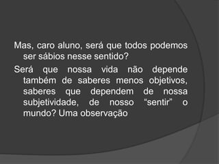 Mas, caro aluno, será que todos podemos
ser sábios nesse sentido?
Será que nossa vida não depende
também de saberes menos objetivos,
saberes que dependem de nossa
subjetividade, de nosso “sentir” o
mundo? Uma observação
 