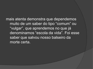 mais atenta demonstra que dependemos
muito de um saber do tipo “comum” ou
“vulgar”, que aprendemos no que já
denominamos “escola da vida”. Foi esse
saber que salvou nosso balseiro da
morte certa.
 