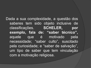 Dada a sua complexidade, a questão dos
saberes tem sido objeto inclusive de
classificações. SCHELER, por
exemplo, fala de: “saber técnico”,
aquele que é motivado pela
necessidade; “saber culto”, suscitado
pela curiosidade; e “saber de salvação”,
um tipo de saber que tem vinculação
com a motivação religiosa.
 