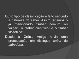 Outro tipo de classificação é feito segundo
a natureza do saber. Assim teríamos o
já mencionado “saber comum ou
vulgar”, o “saber científico” e o “saber
filosófi co”.
Desde a Grécia Antiga havia uma
preocupação em distinguir saber de
sabedoria.
 