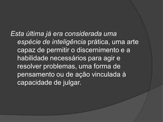 Esta última já era considerada uma
espécie de inteligência prática, uma arte
capaz de permitir o discernimento e a
habilidade necessários para agir e
resolver problemas, uma forma de
pensamento ou de ação vinculada à
capacidade de julgar.
 