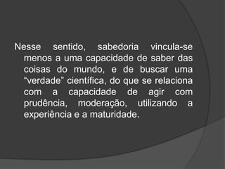 Nesse sentido, sabedoria vincula-se
menos a uma capacidade de saber das
coisas do mundo, e de buscar uma
“verdade” científica, do que se relaciona
com a capacidade de agir com
prudência, moderação, utilizando a
experiência e a maturidade.
 